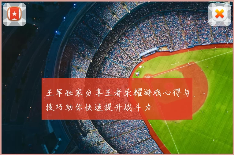 王军独家分享王者荣耀游戏心得与技巧助你快速提升战斗力