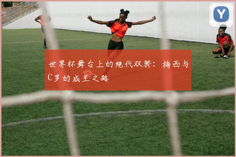 世界杯舞台上的绝代双骄：梅西与C罗的成王之路