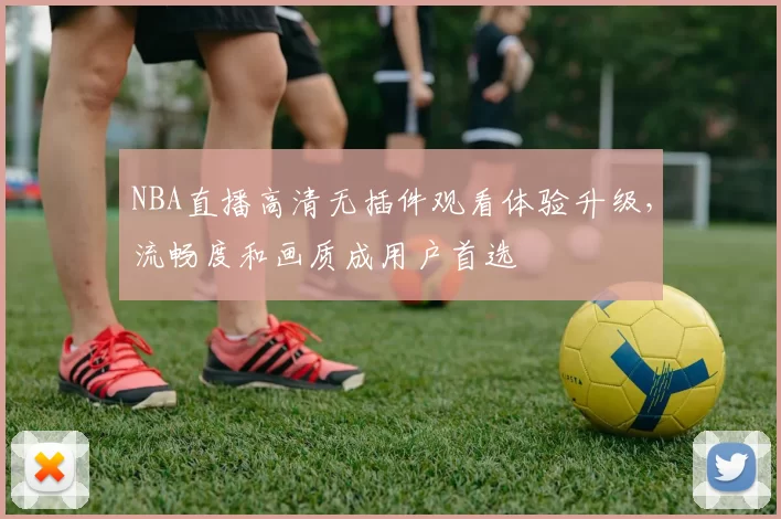 NBA直播高清无插件观看体验升级，流畅度和画质成用户首选