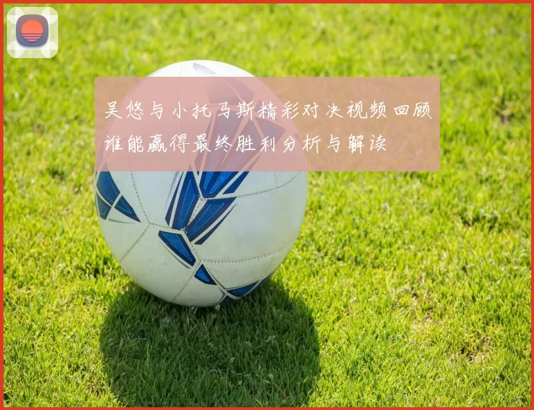 吴悠与小托马斯精彩对决视频回顾谁能赢得最终胜利分析与解读