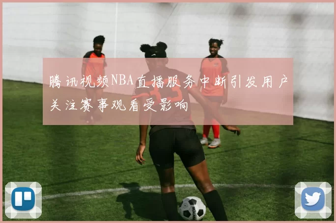 腾讯视频NBA直播服务中断引发用户关注赛事观看受影响