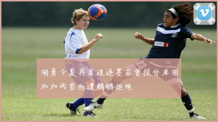 湖勇今夏再度追逐墨菲曾报价库明加加两首轮遭鹈鹕拒绝
