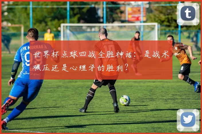 世界杯点球四战全胜神话：是战术碾压还是心理学的胜利？