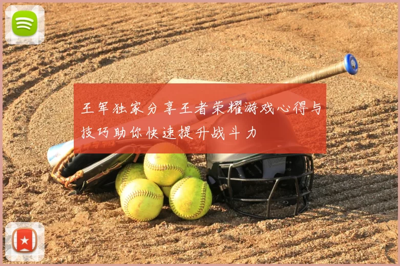 王军独家分享王者荣耀游戏心得与技巧助你快速提升战斗力