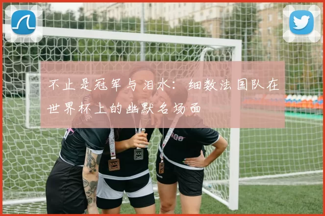 不止是冠军与泪水:细数法国队在世界杯上的幽默名场面