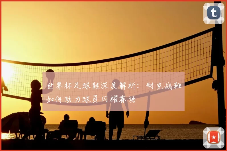 世界杯足球鞋深度解析:耐克战靴如何助力球员闪耀赛场