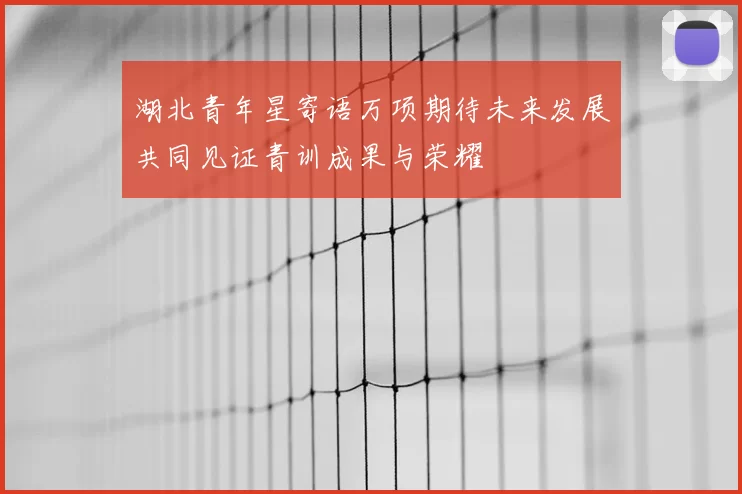 湖北青年星寄语万项期待未来发展共同见证青训成果与荣耀