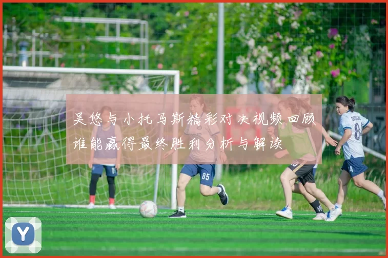 吴悠与小托马斯精彩对决视频回顾谁能赢得最终胜利分析与解读