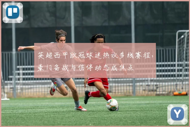 英超西甲欧冠球迷热议多线赛程,豪门备战与伤停动态成焦点