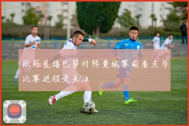 欧冠直播巴萨对阵曼城赛前看点与比赛进程受关注