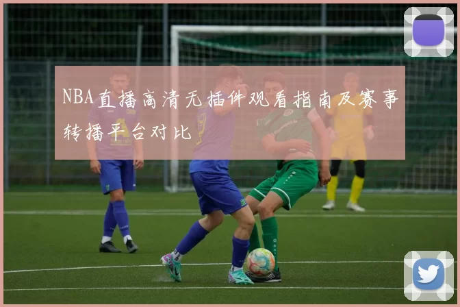 NBA直播高清无插件观看指南及赛事转播平台对比