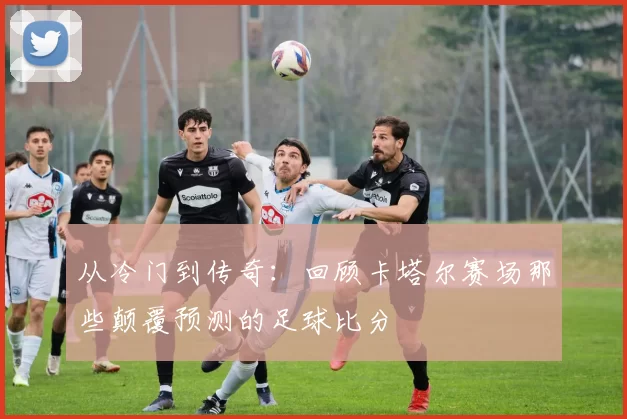 从冷门到传奇:回顾卡塔尔赛场那些颠覆预测的足球比分