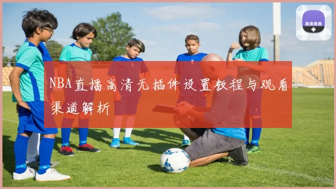 NBA直播高清无插件设置教程与观看渠道解析