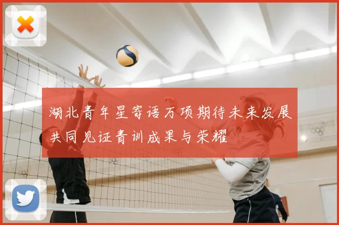 湖北青年星寄语万项期待未来发展共同见证青训成果与荣耀