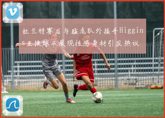 杜兰特赛后与猛虎队外接手Higgins互换球衣展现性感身材引发热议