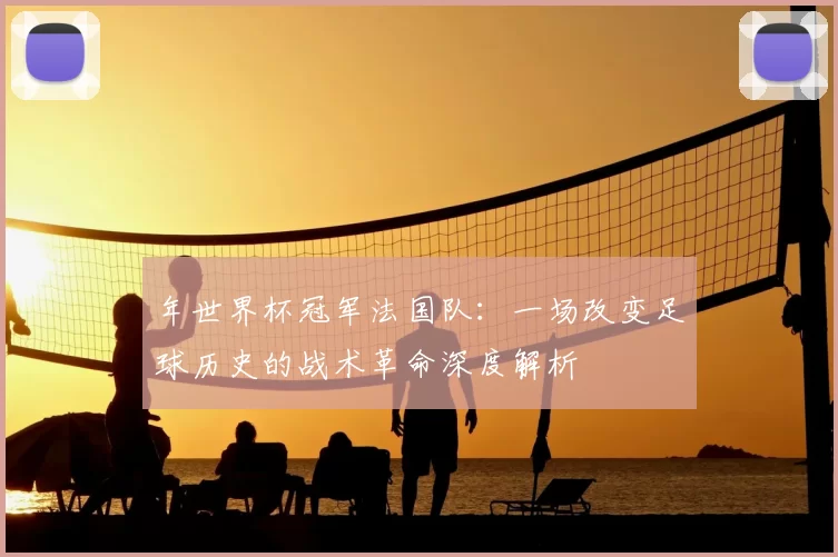 年世界杯冠军法国队:一场改变足球历史的战术革命深度解析