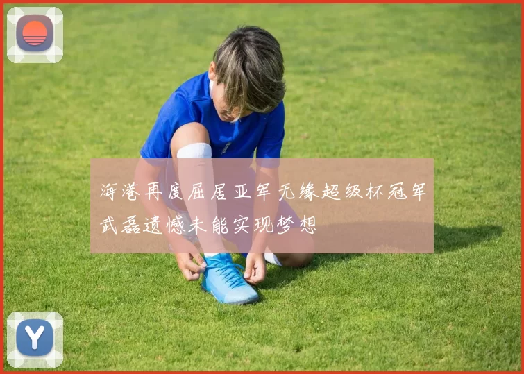 海港再度屈居亚军无缘超级杯冠军武磊遗憾未能实现梦想