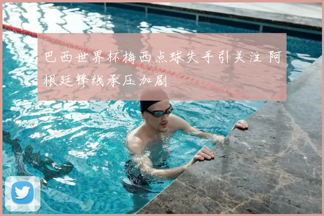 巴西世界杯梅西点球失手引关注 阿根廷锋线承压加剧