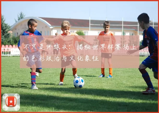 不只是件球衣：揭秘世界杯赛场上的色彩政治与文化象征
