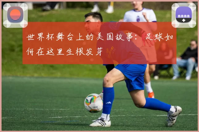 世界杯舞台上的美国故事:足球如何在这里生根发芽