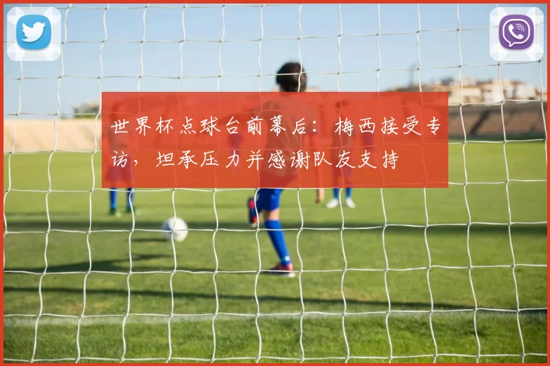 世界杯点球台前幕后:梅西接受专访,坦承压力并感谢队友支持