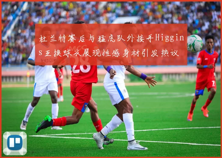 杜兰特赛后与猛虎队外接手Higgins互换球衣展现性感身材引发热议