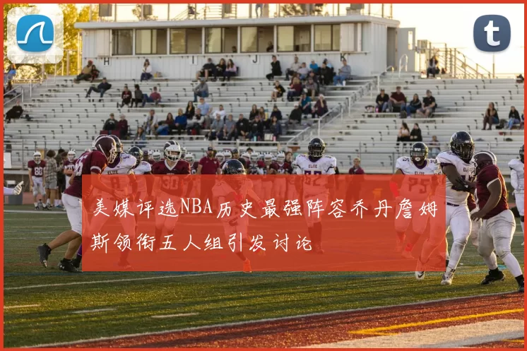 美媒评选NBA历史最强阵容乔丹詹姆斯领衔五人组引发讨论