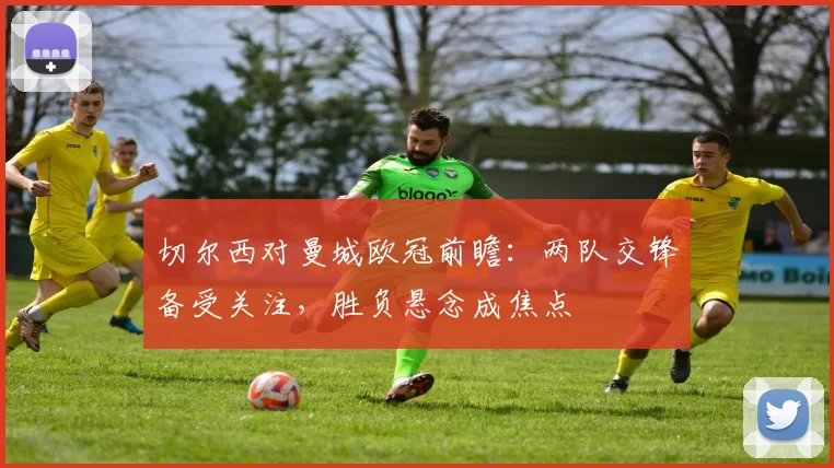 切尔西对曼城欧冠前瞻:两队交锋备受关注,胜负悬念成焦点