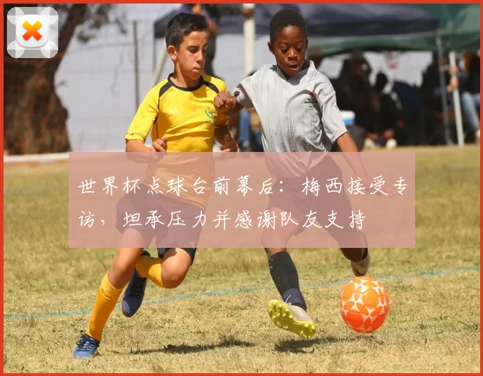 世界杯点球台前幕后：梅西接受专访，坦承压力并感谢队友支持