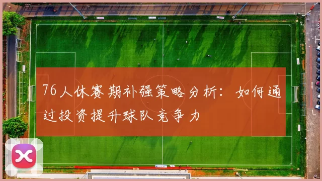 76人休赛期补强策略分析:如何通过投资提升球队竞争力