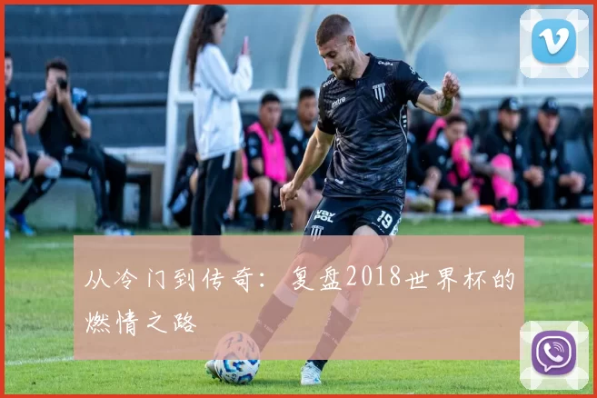 从冷门到传奇：复盘2018世界杯的燃情之路
