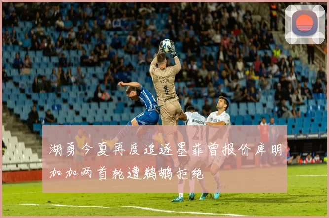 湖勇今夏再度追逐墨菲曾报价库明加加两首轮遭鹈鹕拒绝
