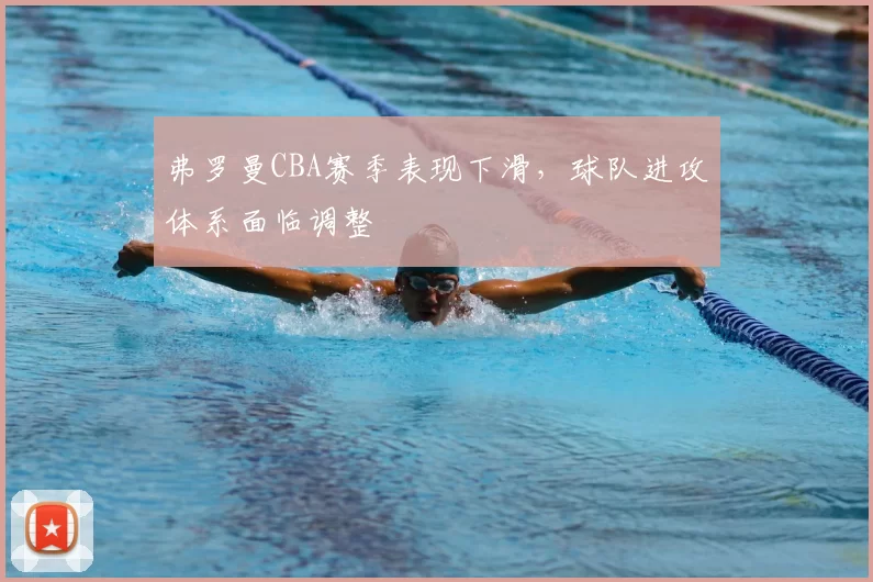 弗罗曼CBA赛季表现下滑,球队进攻体系面临调整
