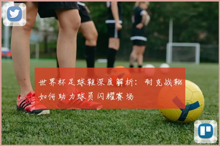 世界杯足球鞋深度解析:耐克战靴如何助力球员闪耀赛场