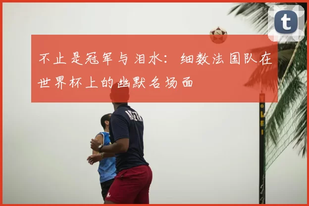 不止是冠军与泪水:细数法国队在世界杯上的幽默名场面